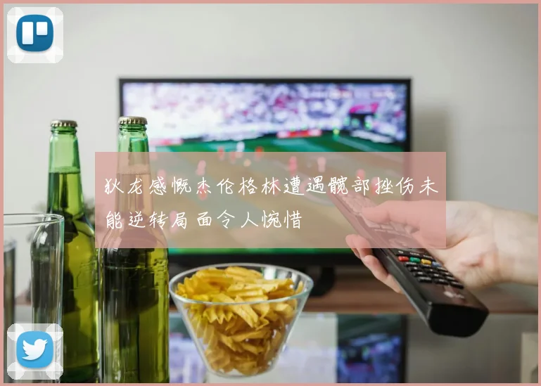 狄龙感慨杰伦格林遭遇髋部挫伤未能逆转局面令人惋惜