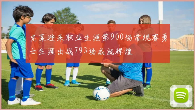 克莱迎来职业生涯第900场常规赛勇士生涯出战793场成就辉煌
